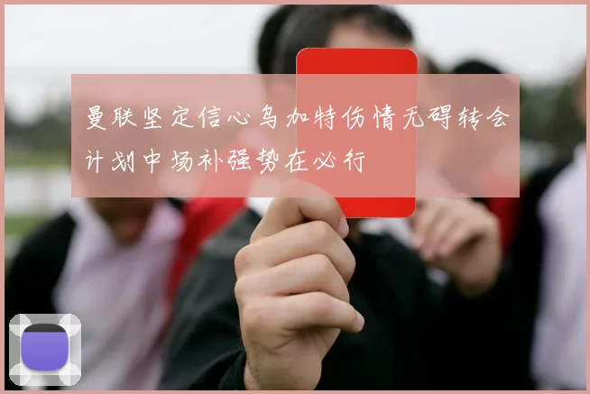 曼联坚定信心乌加特伤情无碍转会计划中场补强势在必行