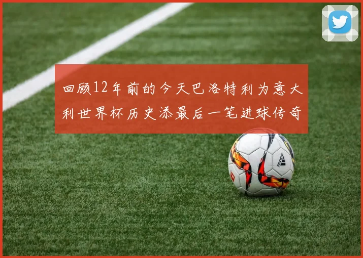 回顾12年前的今天巴洛特利为意大利世界杯历史添最后一笔进球传奇