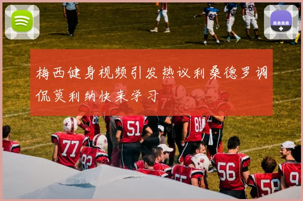 梅西健身视频引发热议利桑德罗调侃莫利纳快来学习