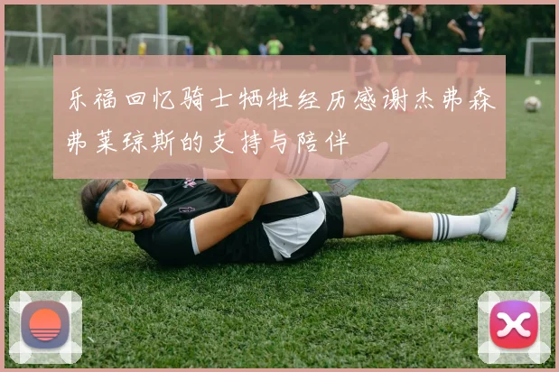 乐福回忆骑士牺牲经历感谢杰弗森弗莱琼斯的支持与陪伴