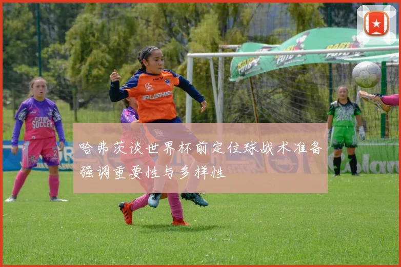 哈弗茨谈世界杯前定位球战术准备强调重要性与多样性