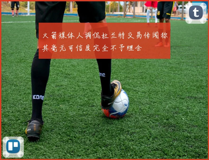 火箭媒体人调侃杜兰特交易传闻称其毫无可信度完全不予理会