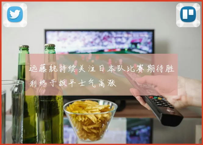 远藤航持续关注日本队比赛期待胜利终于扳平士气高涨