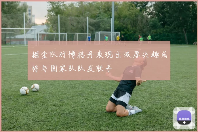 掘金队对博格丹表现出浓厚兴趣或将与国家队队友联手