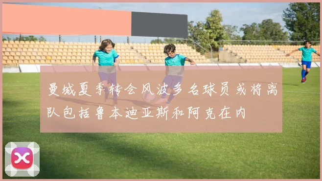 曼城夏季转会风波多名球员或将离队包括鲁本迪亚斯和阿克在内