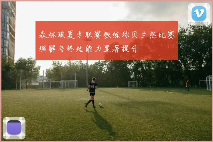森林狼夏季联赛教练称贝兰热比赛理解与终结能力显著提升