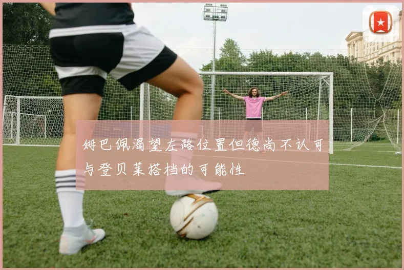 姆巴佩渴望左路位置但德尚不认可与登贝莱搭档的可能性