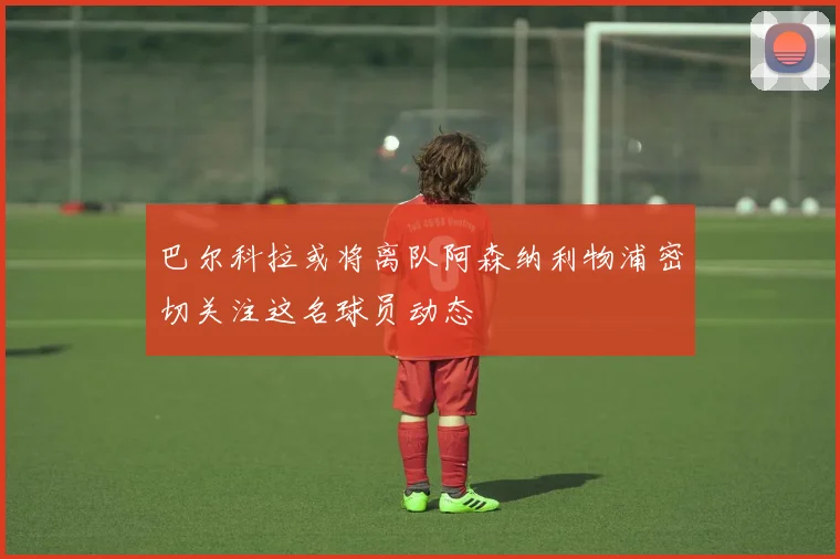 巴尔科拉或将离队阿森纳利物浦密切关注这名球员动态